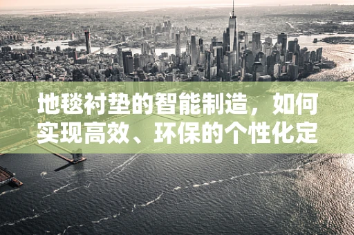 地毯衬垫的智能制造，如何实现高效、环保的个性化定制？