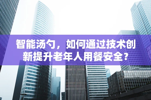 智能汤勺，如何通过技术创新提升老年人用餐安全？