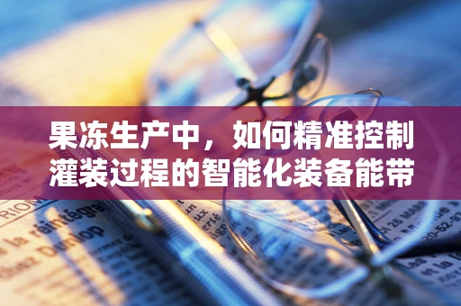 果冻生产中，如何精准控制灌装过程的智能化装备能带来哪些革新？