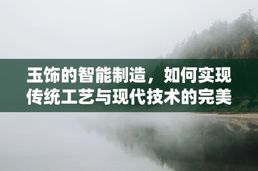 玉饰的智能制造，如何实现传统工艺与现代技术的完美融合？