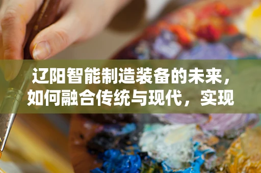 辽阳智能制造装备的未来，如何融合传统与现代，实现产业升级？