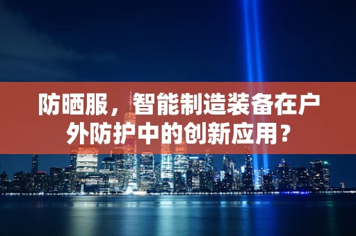 防晒服，智能制造装备在户外防护中的创新应用？
