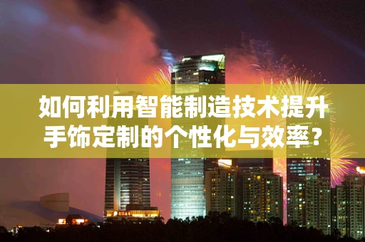 如何利用智能制造技术提升手饰定制的个性化与效率？