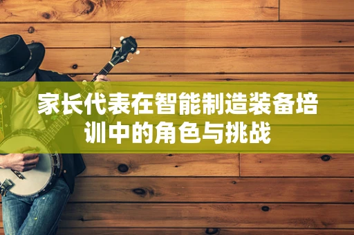 家长代表在智能制造装备培训中的角色与挑战