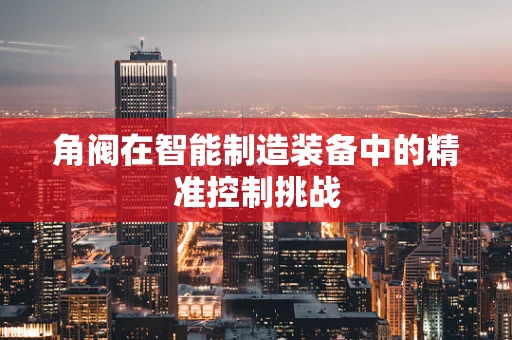 角阀在智能制造装备中的精准控制挑战