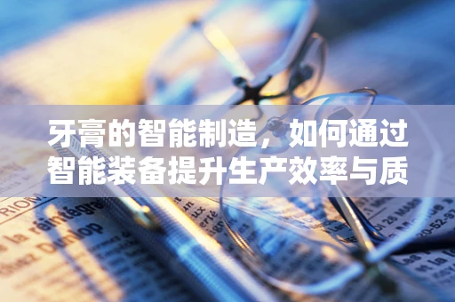 牙膏的智能制造，如何通过智能装备提升生产效率与质量控制？