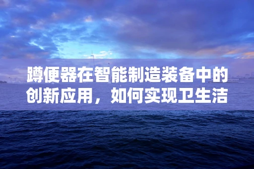 蹲便器在智能制造装备中的创新应用，如何实现卫生洁具的智能化升级？