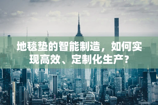 地毯垫的智能制造，如何实现高效、定制化生产？