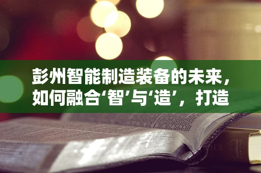 彭州智能制造装备的未来，如何融合‘智’与‘造’，打造产业新生态？