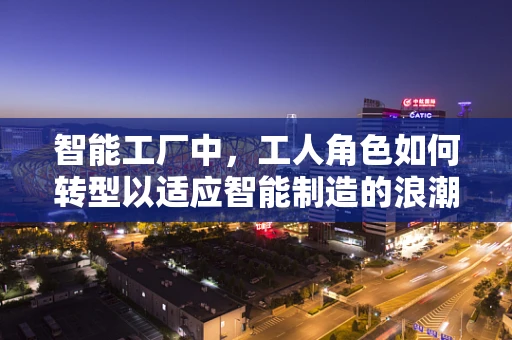 智能工厂中，工人角色如何转型以适应智能制造的浪潮？