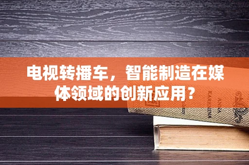 电视转播车，智能制造在媒体领域的创新应用？