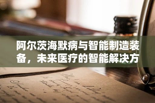 阿尔茨海默病与智能制造装备，未来医疗的智能解决方案？