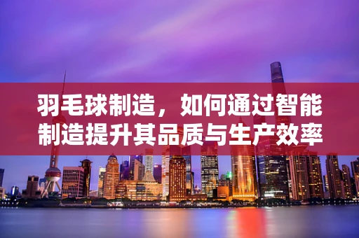 羽毛球制造，如何通过智能制造提升其品质与生产效率？