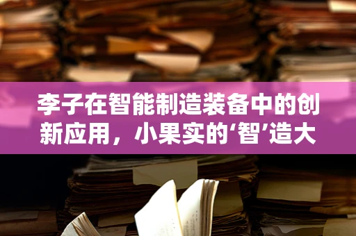 李子在智能制造装备中的创新应用，小果实的‘智’造大未来？