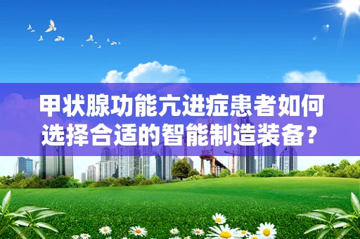 甲状腺功能亢进症患者如何选择合适的智能制造装备？