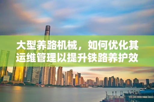 大型养路机械，如何优化其运维管理以提升铁路养护效率？