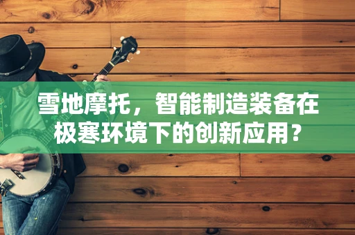 雪地摩托，智能制造装备在极寒环境下的创新应用？