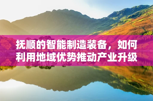 抚顺的智能制造装备，如何利用地域优势推动产业升级？