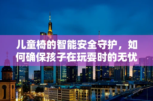 儿童椅的智能安全守护，如何确保孩子在玩耍时的无忧无虑？