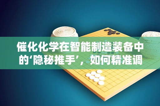 催化化学在智能制造装备中的‘隐秘推手’，如何精准调控反应过程？