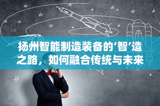 扬州智能制造装备的‘智’造之路，如何融合传统与未来？