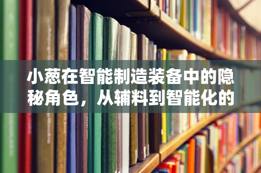 小葱在智能制造装备中的隐秘角色，从辅料到智能化的桥梁