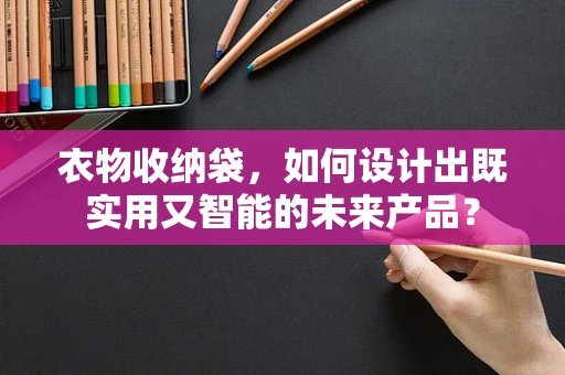 衣物收纳袋，如何设计出既实用又智能的未来产品？
