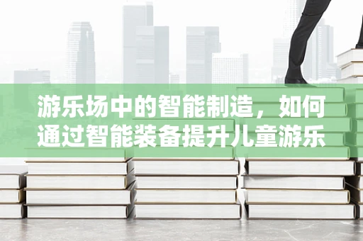 游乐场中的智能制造，如何通过智能装备提升儿童游乐体验？
