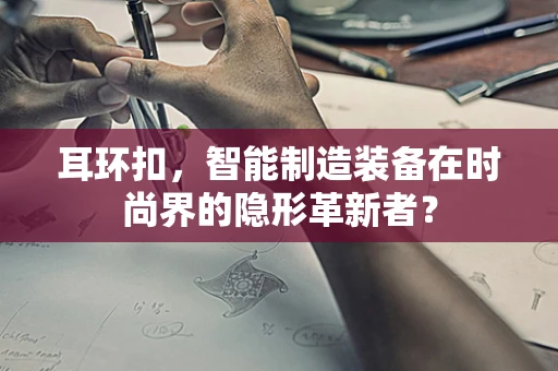 耳环扣，智能制造装备在时尚界的隐形革新者？