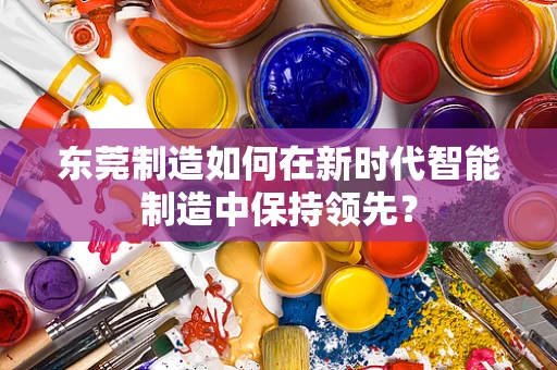 东莞制造如何在新时代智能制造中保持领先？