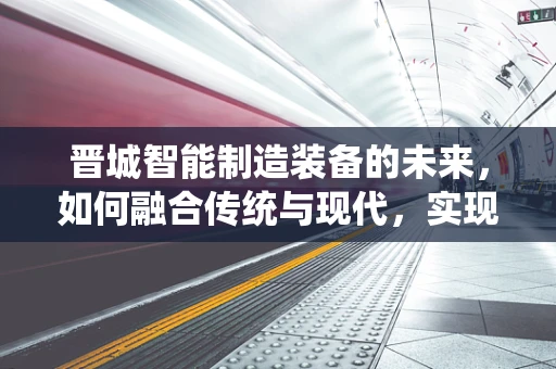 晋城智能制造装备的未来，如何融合传统与现代，实现产业升级？