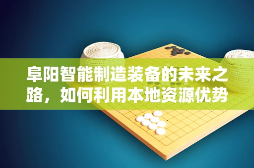 阜阳智能制造装备的未来之路，如何利用本地资源优势？