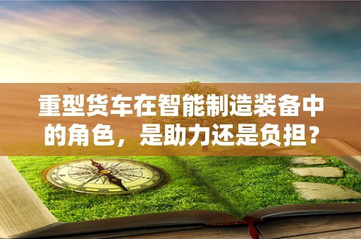 重型货车在智能制造装备中的角色，是助力还是负担？
