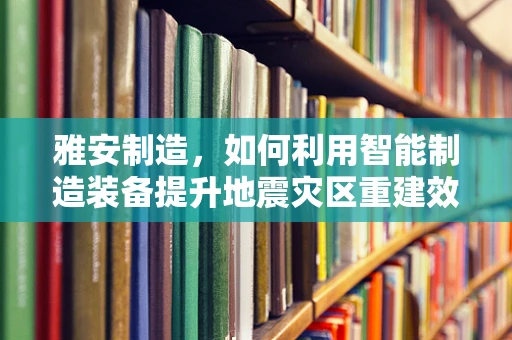 雅安制造，如何利用智能制造装备提升地震灾区重建效率？
