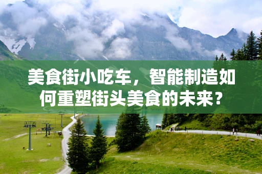 美食街小吃车，智能制造如何重塑街头美食的未来？
