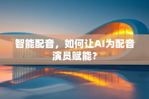 智能配音，如何让AI为配音演员赋能？