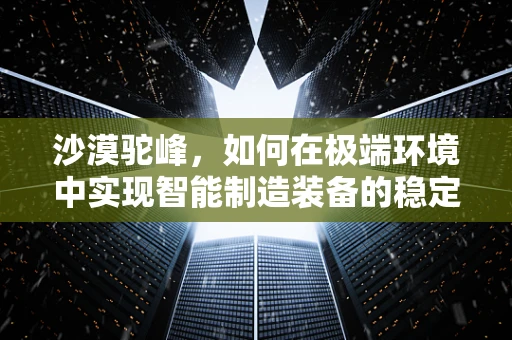 沙漠驼峰，如何在极端环境中实现智能制造装备的稳定运行？