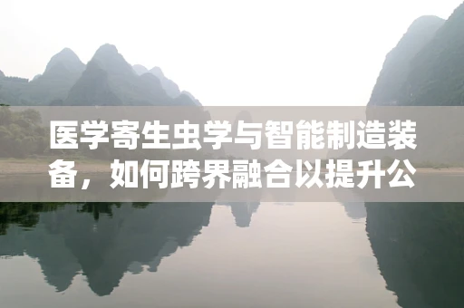 医学寄生虫学与智能制造装备，如何跨界融合以提升公共卫生安全？