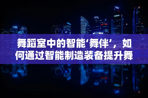 舞蹈室中的智能‘舞伴’，如何通过智能制造装备提升舞蹈体验？
