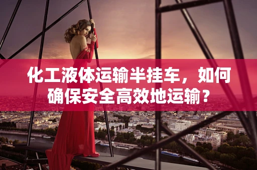 化工液体运输半挂车，如何确保安全高效地运输？