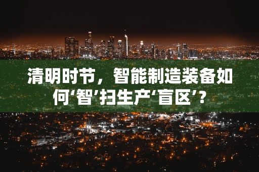清明时节，智能制造装备如何‘智’扫生产‘盲区’？