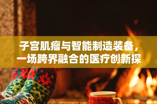 子宫肌瘤与智能制造装备，一场跨界融合的医疗创新探索？