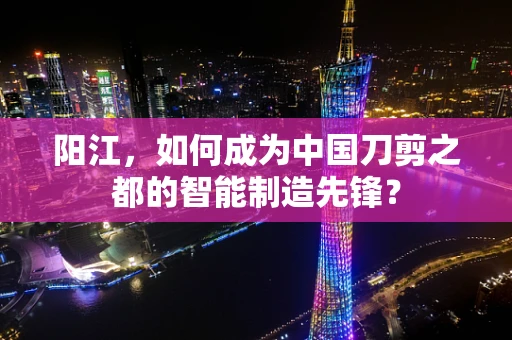 阳江，如何成为中国刀剪之都的智能制造先锋？