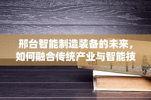 邢台智能制造装备的未来，如何融合传统产业与智能技术？