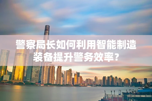 警察局长如何利用智能制造装备提升警务效率？