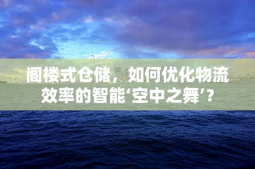 阁楼式仓储，如何优化物流效率的智能‘空中之舞’？