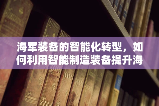 海军装备的智能化转型，如何利用智能制造装备提升海上作战能力？