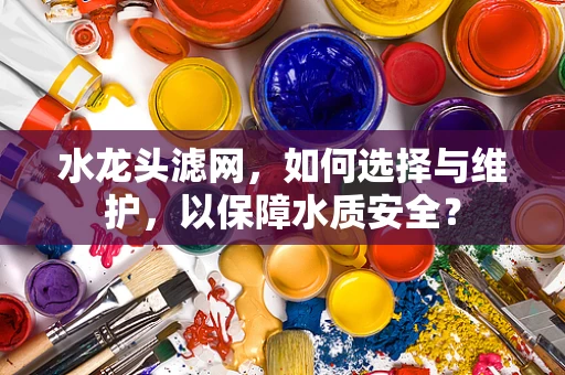 水龙头滤网，如何选择与维护，以保障水质安全？