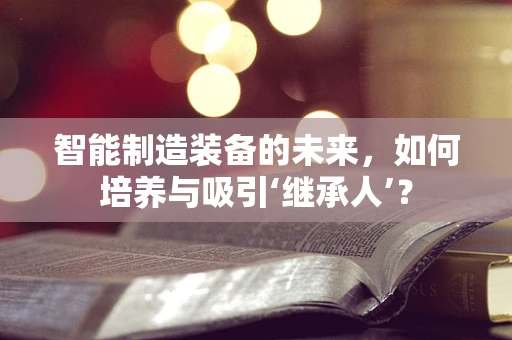 智能制造装备的未来，如何培养与吸引‘继承人’？