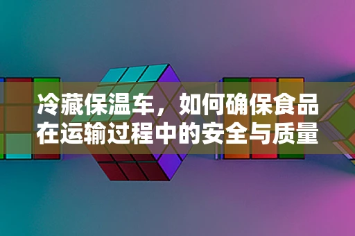 冷藏保温车，如何确保食品在运输过程中的安全与质量？
